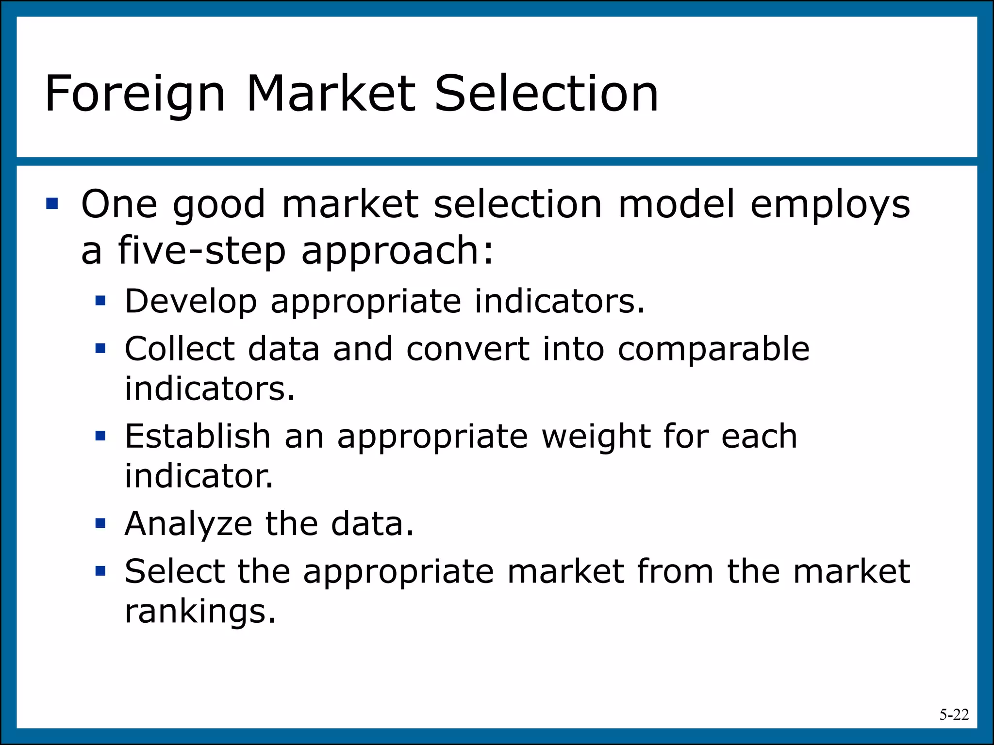 5-22
Foreign Market Selection
 One good market selection model employs
a five-step approach:
 Develop appropriate indicators.
 Collect data and convert into comparable
indicators.
 Establish an appropriate weight for each
indicator.
 Analyze the data.
 Select the appropriate market from the market
rankings.
 