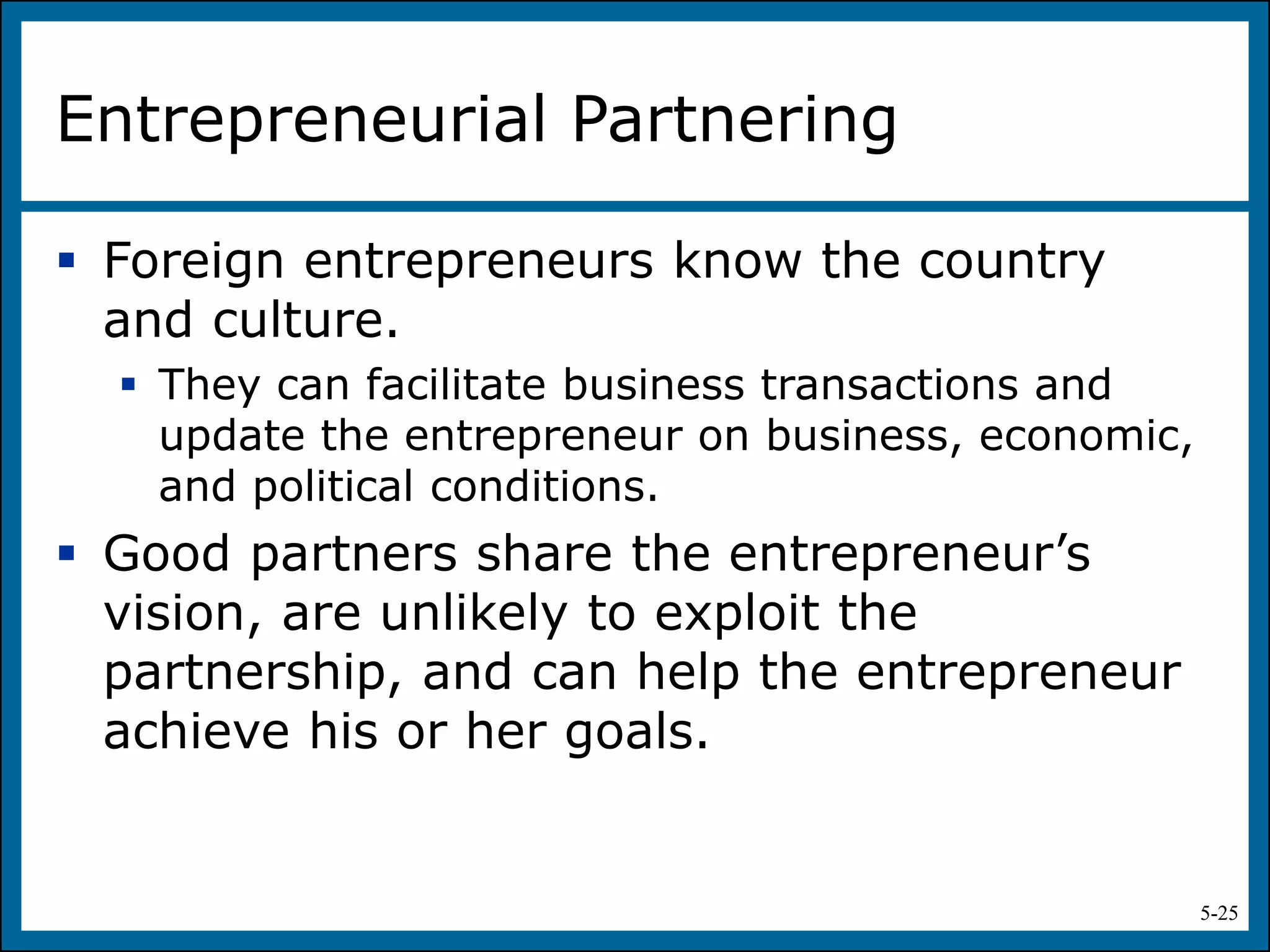 5-25
Entrepreneurial Partnering
 Foreign entrepreneurs know the country
and culture.
 They can facilitate business transactions and
update the entrepreneur on business, economic,
and political conditions.
 Good partners share the entrepreneur’s
vision, are unlikely to exploit the
partnership, and can help the entrepreneur
achieve his or her goals.
 