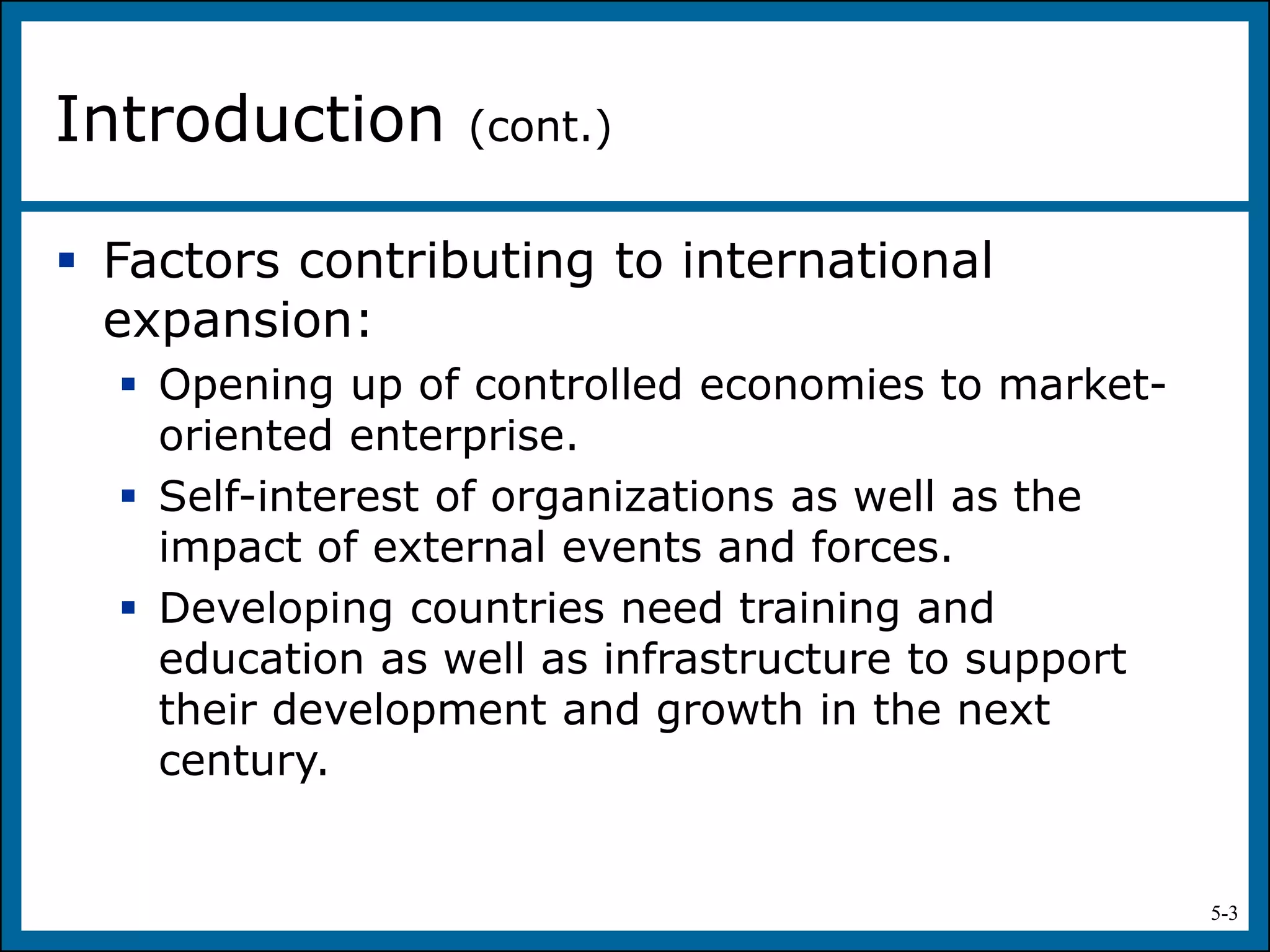 5-3
 Factors contributing to international
expansion:
 Opening up of controlled economies to market-
oriented enterprise.
 Self-interest of organizations as well as the
impact of external events and forces.
 Developing countries need training and
education as well as infrastructure to support
their development and growth in the next
century.
Introduction (cont.)
 