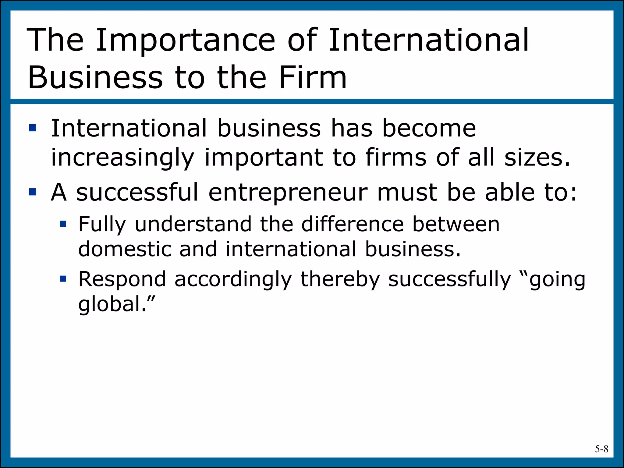 5-8
The Importance of International
Business to the Firm
 International business has become
increasingly important to firms of all sizes.
 A successful entrepreneur must be able to:
 Fully understand the difference between
domestic and international business.
 Respond accordingly thereby successfully “going
global.”
 