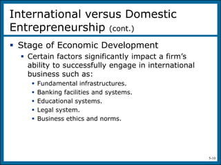 5-10
 Stage of Economic Development
 Certain factors significantly impact a firm’s
ability to successfully engage in international
business such as:
 Fundamental infrastructures.
 Banking facilities and systems.
 Educational systems.
 Legal system.
 Business ethics and norms.
International versus Domestic
Entrepreneurship (cont.)
 