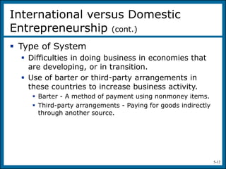 5-12
 Type of System
 Difficulties in doing business in economies that
are developing, or in transition.
 Use of barter or third-party arrangements in
these countries to increase business activity.
 Barter - A method of payment using nonmoney items.
 Third-party arrangements - Paying for goods indirectly
through another source.
International versus Domestic
Entrepreneurship (cont.)
 