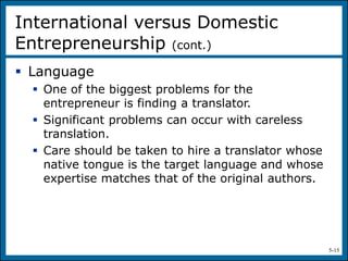 5-15
 Language
 One of the biggest problems for the
entrepreneur is finding a translator.
 Significant problems can occur with careless
translation.
 Care should be taken to hire a translator whose
native tongue is the target language and whose
expertise matches that of the original authors.
International versus Domestic
Entrepreneurship (cont.)
 