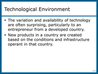 5-16
Technological Environment
 The variation and availability of technology
are often surprising, particularly to an
entrepreneur from a developed country.
 New products in a country are created
based on the conditions and infrastructure
operant in that country.
 