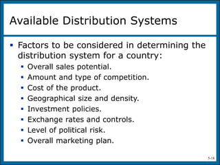 5-18
Available Distribution Systems
 Factors to be considered in determining the
distribution system for a country:
 Overall sales potential.
 Amount and type of competition.
 Cost of the product.
 Geographical size and density.
 Investment policies.
 Exchange rates and controls.
 Level of political risk.
 Overall marketing plan.
 