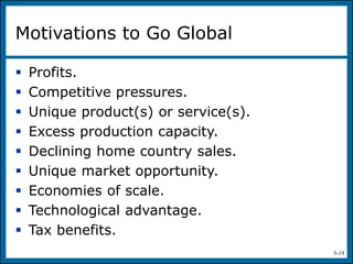 5-19
Motivations to Go Global
 Profits.
 Competitive pressures.
 Unique product(s) or service(s).
 Excess production capacity.
 Declining home country sales.
 Unique market opportunity.
 Economies of scale.
 Technological advantage.
 Tax benefits.
 