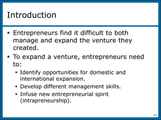 5-2
Introduction
 Entrepreneurs find it difficult to both
manage and expand the venture they
created.
 To expand a venture, entrepreneurs need
to:
 Identify opportunities for domestic and
international expansion.
 Develop different management skills.
 Infuse new entrepreneurial spirit
(intrapreneurship).
 