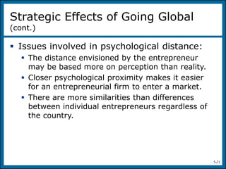 5-21
 Issues involved in psychological distance:
 The distance envisioned by the entrepreneur
may be based more on perception than reality.
 Closer psychological proximity makes it easier
for an entrepreneurial firm to enter a market.
 There are more similarities than differences
between individual entrepreneurs regardless of
the country.
Strategic Effects of Going Global
(cont.)
 