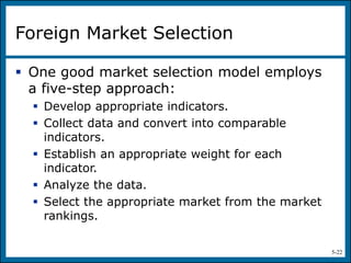 5-22
Foreign Market Selection
 One good market selection model employs
a five-step approach:
 Develop appropriate indicators.
 Collect data and convert into comparable
indicators.
 Establish an appropriate weight for each
indicator.
 Analyze the data.
 Select the appropriate market from the market
rankings.
 
