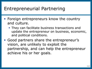 5-25
Entrepreneurial Partnering
 Foreign entrepreneurs know the country
and culture.
 They can facilitate business transactions and
update the entrepreneur on business, economic,
and political conditions.
 Good partners share the entrepreneur’s
vision, are unlikely to exploit the
partnership, and can help the entrepreneur
achieve his or her goals.
 