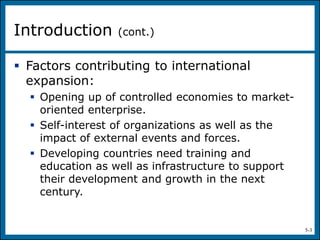 5-3
 Factors contributing to international
expansion:
 Opening up of controlled economies to market-
oriented enterprise.
 Self-interest of organizations as well as the
impact of external events and forces.
 Developing countries need training and
education as well as infrastructure to support
their development and growth in the next
century.
Introduction (cont.)
 