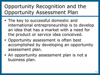5-4
Opportunity Recognition and the
Opportunity Assessment Plan
 The key to successful domestic and
international entrepreneurship is to develop
an idea that has a market with a need for
the product or service idea conceived.
 Opportunity assessment is often best
accomplished by developing an opportunity
assessment plan.
 An opportunity assessment plan is not a
business plan.
 