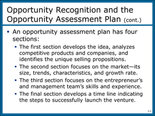 5-5
 An opportunity assessment plan has four
sections:
 The first section develops the idea, analyzes
competitive products and companies, and
identifies the unique selling propositions.
 The second section focuses on the market—its
size, trends, characteristics, and growth rate.
 The third section focuses on the entrepreneur’s
and management team’s skills and experience.
 The final section develops a time line indicating
the steps to successfully launch the venture.
Opportunity Recognition and the
Opportunity Assessment Plan (cont.)
 