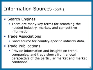 5-6
 Search Engines
 There are many key terms for searching the
needed industry, market, and competitive
information.
 Trade Associations
 Good source for country-specific industry data.
 Trade Publications
 Provide information and insights on trend,
companies, and trade shows from a local
perspective of the particular market and market
conditions.
Information Sources (cont.)
 