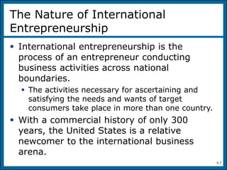 5-7
The Nature of International
Entrepreneurship
 International entrepreneurship is the
process of an entrepreneur conducting
business activities across national
boundaries.
 The activities necessary for ascertaining and
satisfying the needs and wants of target
consumers take place in more than one country.
 With a commercial history of only 300
years, the United States is a relative
newcomer to the international business
arena.
 