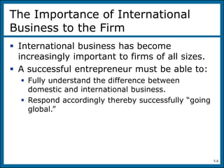 5-8
The Importance of International
Business to the Firm
 International business has become
increasingly important to firms of all sizes.
 A successful entrepreneur must be able to:
 Fully understand the difference between
domestic and international business.
 Respond accordingly thereby successfully “going
global.”
 