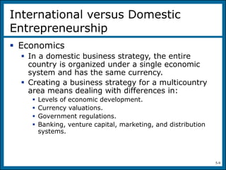 5-9
International versus Domestic
Entrepreneurship
 Economics
 In a domestic business strategy, the entire
country is organized under a single economic
system and has the same currency.
 Creating a business strategy for a multicountry
area means dealing with differences in:
 Levels of economic development.
 Currency valuations.
 Government regulations.
 Banking, venture capital, marketing, and distribution
systems.
 