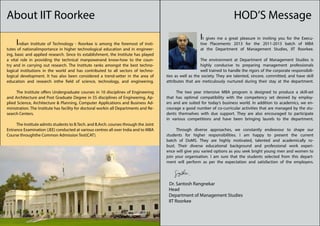 About IIT Roorkee                                                                                                            HOD’S Message
                                                                                                          It gives me a great pleasure in inviting you for the Execu-
	Indian Institute of Technology - Roorkee is among the foremost of insti-                                 tive Placements 2013 for the 2011-2013 batch of MBA
tutes of nationalimportance in higher technological education and in engineer-                            at the Department of Management Studies, IIT Roorkee.
ing, basic and applied research. Since its establishment, the Institute has played
a vital role in providing the technical manpowerand know-how to the coun-              	                  The environment at Department of Management Studies is
try and in carrying out research. The Institute ranks amongst the best techno-                            highly conducive to preparing management professionals
logical institutions in the world and has contributed to all sectors of techno-                           well trained to handle the rigors of the corporate responsibili-
logical development. It has also been considered a trend-setter in the area of         ties as well as the society. They are talented, sincere, committed, and have skill
education and research inthe field of science, technology, and engineering.            attributes that are meticulously nurtured during their stay at the department.

	    The Institute offers Undergraduate courses in 10 disciplines of Engineering       	    The two year intensive MBA program is designed to produce a skill-set
and Architecture and Post Graduate Degree in 55 disciplines of Engineering, Ap-        that has optimal compatibility with the competency set desired by employ-
plied Science, Architecture & Planning, Computer Applications and Business Ad-         ers and are suited for today’s business world. In addition to academics, we en-
ministration. The Institute has facility for doctoral workin all Departments and Re-   courage a good number of co-curricular activities that are managed by the stu-
search Centers.                                                                        dents themselves with due support. They are also encouraged to participate
                                                                                       in various competitions and have been bringing laurels to the department.
	    The Institute admits students to B.Tech. and B.Arch. courses through the Joint
Entrance Examination (JEE) conducted at various centres all over India and to MBA      	     Through diverse approaches, we constantly endeavour to shape our
Course throughthe Common Admission Test(CAT).                                          students for higher responsibilities. I am happy to present the current
                                                                                       batch of DoMS. They are highly motivated, talented and academically ro-
                                                                                       bust. Their diverse educational background and professional work experi-
                                                                                       ence will give you varied options as you seek bright young men and women to
                                                                                       join your organisation. I am sure that the students selected from this depart-
                                                                                       ment will perform as per the expectation and satisfaction of the employers.




                                                                                           Dr. Santosh Rangnekar
                                                                                           Head
                                                                                           Department of Management Studies
                                                                                           IIT Roorkee
 