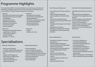 Programme Highlights
The Department offers five major specializations namely Finance, Operations, IT,     Human Resource Management                   Information Technology Management
Marketing and HRM amongst which two have to be selected. Following are the
courses offered in DoMS, IIT Roorkee spread over 4 semesters.                        •	 Human Resource Planning and Devel-       •	 Management of Information Technol-
                                                                                        opment                                    ogy
 Semester I                                   Semester II
                                                                                     •	 Organisational Development               •	 Enterprise Business Applications
 •	 Quantitative Techniques for Managers      •	 Management Accounting
                                                                                     •	 Labour Legislation & Industrial Rela-    •	 Information Technology Project Man-
 •	 Management Processes & Organiza-          •	 Human Resource Management
                                                                                        tions                                     agement
    tional Behavior                           •	 Marketing Research
                                                                                     •	 Career Planning & Performance            •	 Software Engineering and Manage-
 •	 Managerial Economics                      •	 Production and Operations Mgmt.
                                                                                     •	 Management of Training & Talent devel-    ment of Software Development
 •	 Marketing Management                      •	 Technology Management
                                                                                        opment                                   •	 Design of On-line Systems
 •	 Business Communications                   •	 Business Environment
                                                                                     •	 Compensation Management & Reward         •	 Design Support and Experts Systems
 •	 Financial Accounting                      •	 Financial Management
                                                                                        System                                   •	 Business Process Management
 •	 Business Statistics
                                                                                     •	 Management of Change                     •	 Electronic Commerce and Electronic
 Semester III                                 Semester IV                            •	 Managing Innovation and Creativity        Governance
 •	 Management Information Systems            •	 Project                             •	 Management of Self & Interpersonal
 •	 Legal Aspects of Business                 •	 Elective V-IX (5 nos.)                 Dynamics
 •	 Strategic Management
 •	 Summer Training
 •	 Electives I - IV (4 nos.)                                                        Financial Management                         Open Electives



Specializations
                                                                                     •	 Quantitative Analysis for Financial       •	 Seminars in Management
                                                                                        Management                                •	 Knowledge Management
                                                                                     •	 Working Capital Management                •	 Entrepreneurship Development
 Operations Management                      Marketing Management                     •	 Security Analysis and Portfolio Mgmt      •	 International Business
                                                                                     •	 Indian Financial System                   •	 Industrial Waste Management
 •	 Manufacturing Strategy                  •	 Internet Marketing                    •	 International Financial Management        •	 Management of Large Systems
 •	 Computer Integrated Manufacturing       •	 Consumer Behaviour Analysis           •	 Financial Management Control              •	 Environment Management
 •	 Operations Planning & Control Sys-      •	 Product and Brand Management             Systems                                   •	 Advanced OptimizationTechniques for
    tems                                    •	 Integrated Marketing Communications   •	 Taxation and Tax Planning                    Management
 •	 Supply Chain Management                 •	 Sales and Distribution Management     •	 Merchant Banking & Financial              •	 Basics of Management of Information
 •	 Total Productive Maintenance            •	 International Marketing                  Services                                  •	 Soft Computing Techniques for Mgmt.
 •	 Project Management                      •	 Industrial Marketing                  •	 Financial Statement Analysis and
 •	 Productivity Management                 •	 Service Marketing                        Reporting
 •	 Quality Management                                                               •	 Banking and Bank Finance
 