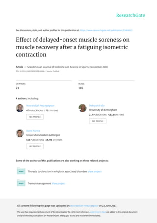 See	discussions,	stats,	and	author	profiles	for	this	publication	at:	https://www.researchgate.net/publication/23464612
Effect	of	delayed-onset	muscle	soreness	on
muscle	recovery	after	a	fatiguing	isometric
contraction
Article		in		Scandinavian	Journal	of	Medicine	and	Science	in	Sports	·	November	2008
DOI:	10.1111/j.1600-0838.2008.00866.x	·	Source:	PubMed
CITATIONS
21
READS
145
4	authors,	including:
Some	of	the	authors	of	this	publication	are	also	working	on	these	related	projects:
Thoracic	dysfunction	in	whiplash	associated	disorders	View	project
Tremor	management	View	project
Nosratollah	Hedayatpour
47	PUBLICATIONS			170	CITATIONS			
SEE	PROFILE
Deborah	Falla
University	of	Birmingham
217	PUBLICATIONS			4,513	CITATIONS			
SEE	PROFILE
Dario	Farina
Universitätsmedizin	Göttingen
616	PUBLICATIONS			14,775	CITATIONS			
SEE	PROFILE
All	content	following	this	page	was	uploaded	by	Nosratollah	Hedayatpour	on	23	June	2017.
The	user	has	requested	enhancement	of	the	downloaded	file.	All	in-text	references	underlined	in	blue	are	added	to	the	original	document
and	are	linked	to	publications	on	ResearchGate,	letting	you	access	and	read	them	immediately.
 