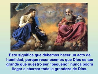 Esto significa que debemos hacer un acto de
humildad, porque reconocemos que Dios es tan
grande que nuestro ser “pequeño” nunca podrá
llegar a abarcar toda la grandeza de Dios.
 