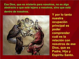Ese Dios, que es misterio para nosotros, no es algo
abstracto o que esté lejano a nosotros, sino que está
dentro de nosotros.
Y por lo tanto
nuestra
ocupación
principal es
poder
comprender
cuál es la
relación con
nosotros de ese
Dios, que es
Padre, Hijo y
Espíritu Santo.
 