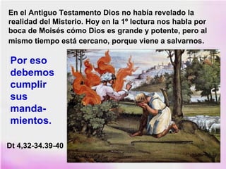 En el Antiguo Testamento Dios no había revelado la
realidad del Misterio. Hoy en la 1º lectura nos habla por
boca de Moisés cómo Dios es grande y potente, pero al
mismo tiempo está cercano, porque viene a salvarnos.
Por eso
debemos
cumplir
sus
manda-
mientos.
Dt 4,32-34.39-40
 