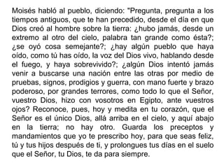 Moisés habló al pueblo, diciendo: "Pregunta, pregunta a los
tiempos antiguos, que te han precedido, desde el día en que
Dios creó al hombre sobre la tierra: ¿hubo jamás, desde un
extremo al otro del cielo, palabra tan grande como ésta?;
¿se oyó cosa semejante?; ¿hay algún pueblo que haya
oído, como tú has oído, la voz del Dios vivo, hablando desde
el fuego, y haya sobrevivido?; ¿algún Dios intentó jamás
venir a buscarse una nación entre las otras por medio de
pruebas, signos, prodigios y guerra, con mano fuerte y brazo
poderoso, por grandes terrores, como todo lo que el Señor,
vuestro Dios, hizo con vosotros en Egipto, ante vuestros
ojos? Reconoce, pues, hoy y medita en tu corazón, que el
Señor es el único Dios, allá arriba en el cielo, y aquí abajo
en la tierra; no hay otro. Guarda los preceptos y
mandamientos que yo te prescribo hoy, para que seas feliz,
tú y tus hijos después de ti, y prolongues tus días en el suelo
que el Señor, tu Dios, te da para siempre.
 
