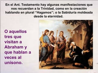En el Ant. Testamento hay algunas manifestaciones que
nos recuerdan a la Trinidad, como en la creación
hablando en plural “Hagamos”; o la Sabiduría moldeada
desde la eternidad.
O aquellos
tres que
visitan a
Abraham y
que hablan a
veces al
unísono.
 