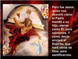 Pero fue Jesús
quien nos
desveló cómo
el Padre
mandó a su
Hijo, eterno
como Él, para
salvarnos. Y
cómo Jesús
enviará el
Espíritu, que
hará obras de
Dios, para
santificarnos.
 