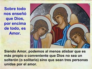 Siendo Amor, podemos al menos atisbar que es
más propio o conveniente que Dios no sea un
solterón (o solitario) sino que sean tres personas
unidas por el amor.
Sobre todo
nos enseñó
que Dios,
por encima
de todo, es
Amor.
 