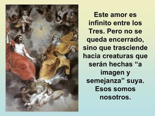 Este amor es
infinito entre los
Tres. Pero no se
queda encerrado,
sino que trasciende
hacia creaturas que
serán hechas “a
imagen y
semejanza” suya.
Esos somos
nosotros.
 