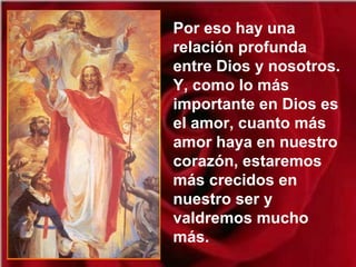 Por eso hay una
relación profunda
entre Dios y nosotros.
Y, como lo más
importante en Dios es
el amor, cuanto más
amor haya en nuestro
corazón, estaremos
más crecidos en
nuestro ser y
valdremos mucho
más.
 