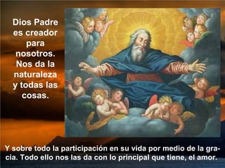 Y sobre todo la participación en su vida por medio de la gra-
cia. Todo ello nos las da con lo principal que tiene, el amor.
Dios Padre
es creador
para
nosotros.
Nos da la
naturaleza
y todas las
cosas.
 