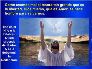 Como usamos mal el tesoro tan grande que es
la libertad, Dios mismo, que es Amor, se hace
hombre para salvarnos.
Ese es el
Hijo o la
Palabra o
Quien
procede
del Padre.
A Él le
debemos
la
Redención.
 