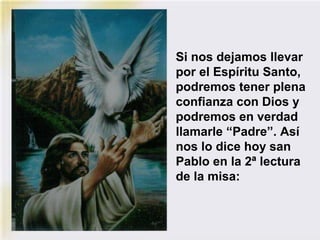 Si nos dejamos llevar
por el Espíritu Santo,
podremos tener plena
confianza con Dios y
podremos en verdad
llamarle “Padre”. Así
nos lo dice hoy san
Pablo en la 2ª lectura
de la misa:
 