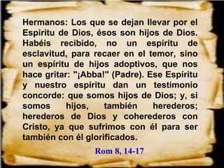 Hermanos: Los que se dejan llevar por el
Espíritu de Dios, ésos son hijos de Dios.
Habéis recibido, no un espíritu de
esclavitud, para recaer en el temor, sino
un espíritu de hijos adoptivos, que nos
hace gritar: "¡Abba!" (Padre). Ese Espíritu
y nuestro espíritu dan un testimonio
concorde: que somos hijos de Dios; y, si
somos hijos, también herederos;
herederos de Dios y coherederos con
Cristo, ya que sufrimos con él para ser
también con él glorificados.
Rom 8, 14-17
 