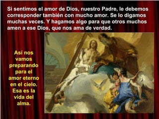 Si sentimos el amor de Dios, nuestro Padre, le debemos
corresponder también con mucho amor. Se lo digamos
muchas veces. Y hagamos algo para que otros muchos
amen a ese Dios, que nos ama de verdad.
Así nos
vamos
preparando
para el
amor eterno
en el cielo.
Esa es la
vida del
alma.
 