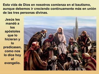 Esta vida de Dios en nosotros comienza en el bautismo,
aunque debemos ir creciendo continuamente más en unión
de las tres personas divinas.
Jesús les
mandó a
los
apóstoles
que lo
hicieran y
lo
predicasen,
como nos
lo dice hoy
el
evangelio.
 