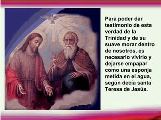 Para poder dar
testimonio de esta
verdad de la
Trinidad y de su
suave morar dentro
de nosotros, es
necesario vivirlo y
dejarse empapar
como una esponja
metida en el agua,
según decía santa
Teresa de Jesús.
 