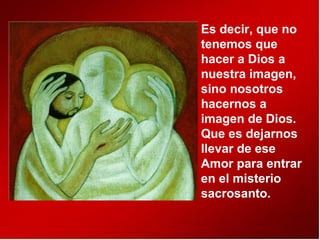 Es decir, que no
tenemos que
hacer a Dios a
nuestra imagen,
sino nosotros
hacernos a
imagen de Dios.
Que es dejarnos
llevar de ese
Amor para entrar
en el misterio
sacrosanto.
 