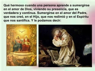 Qué hermoso cuando una persona aprende a sumergirse
en el amor de Dios, viviendo su presencia, que es
verdadera y continua. Sumergirse en el amor del Padre,
que nos creó, en el Hijo, que nos redimió y en el Espíritu
que nos santifica. Y le podamos decir:
 
