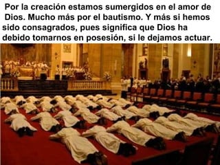 Por la creación estamos sumergidos en el amor de
Dios. Mucho más por el bautismo. Y más si hemos
sido consagrados, pues significa que Dios ha
debido tomarnos en posesión, si le dejamos actuar.
 