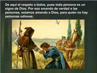 De aquí el respeto a todos, pues toda persona es un
signo de Dios. Por eso amando de verdad a las
personas, estamos amando a Dios, para quien no hay
personas odiosas.
 