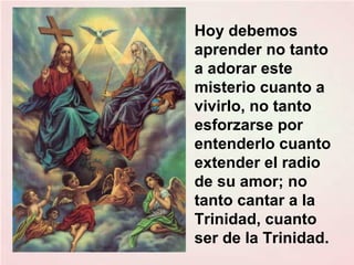 Hoy debemos
aprender no tanto
a adorar este
misterio cuanto a
vivirlo, no tanto
esforzarse por
entenderlo cuanto
extender el radio
de su amor; no
tanto cantar a la
Trinidad, cuanto
ser de la Trinidad.
 