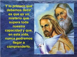 Y lo primero que
debemos decir
es que es un
misterio que
supera toda
nuestra
capacidad y que,
en esta vida,
nunca podremos
llegar a
comprenderlo.
 