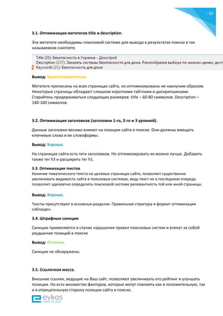 - 10
-
3.1. Оптимизация метатегов title и description.
Эти метатеги необходимы поисковой системе для вывода в результатах поиска в так
называемом сниппете.
Вывод: Удовлетворительно.
Метатеги прописаны на всех страницах сайта, но оптимизированы не наилучим образом.
Некоторые страницы обладают слишком короткими тайтлами и дискрипшинами.
Старайтесь придерживаться следующих размеров: title – 60-80 символов. Description –
140-160 символов.
3.2. Оптимизация заголовков (заголовки 1-го, 2-го и 3 уровней).
Данные заголовки весомо влияют на позиции сайта в поиске. Они должны вмещать
ключевые слова и их словоформы.
Вывод: Хорошо.
На страницах сайта есть теги заголовков. Но оптимизировать их можно лучше. Добавить
также тег h3 и расширить тег h1.
3.3. Оптимизация текстов
Наличие тематического текста на целевых страницах сайта, позволяет существенно
увеличивать видимость сайта в поисковых системах, ведь текст не в последнюю очередь
позволяет адекватно определять поисковой системе релевантность той или иной страницы.
Вывод: Хорошо.
Тексты присутствуют в основных разделах. Правильная структура и формат оптимизации
соблюден.
3.4. Штрафные санкции
Санкции применяются в случае нарушения правил поисковых систем и влекут за собой
ухудшение позиций в поиске
Вывод: Отлично.
Санкции не обнаружены
3.5. Ссылочная масса.
Внешние ссылки, ведущие на Ваш сайт, позволяют увеличивать его рейтинг и улучшать
позиции. Но есть множество факторов, которые могут повлиять как в положительную, так
и в отрицательную сторону позиции сайта в поиске.
 