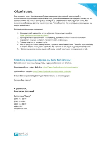 - 12
-
Общий вывод
При заявке на аудит Вы описали проблемы, связанные с медленной индексацией и
соответственно трафиком из поисковых систем. Данный анализ является поверхностным у нас нет
возможности в его рамках проверить и разобраться с проблемами столь крупного сайта. Как
минимум необходимы доступы к инструментам Гугл вебмастер. Но некоторые рекомендации мы
все же можем дать.
Базовые рекомендации следующие:
1. Проверьте сайт на ошибки в гугл вебматер. Если есть устраняйте.
www.google.com/webmasters/tools/
2. Проверьте как индексируются ваши sitemap, если там ошибки. Возможно их стоит
переделать и лучше настроить приоритетность индексации.
3. Улучшите скорость загрузки сайта.
4. Мы не увидели ссылки на внутренние страницы в текстах каталога. Сделайте перелинковку
в текстах рубрик также, как и в статьях. Это улучшит их вес и для индексации также плюс.
5. Займитесь привлечением ссылочной массы на сайт и сигналов из социальных сетей.
Спасибо за внимание, надеюсь мы были Вам полезны!
Если возникнут вопросы, обращайтесь, с удовольствием на них ответим.
Присоединяйтесь к нам в Фейсбуке https://www.facebook.com/web.studio.evkos/
Добавляйтесь в друзья https://www.facebook.com/constantine.kostetskiy
И если Вам понравился аудит, будем признательны за рекомендации.
Успехов Вам и роста!
С уважением,
Константин Костецкий
Веб-студия "Эвкос"
(044) 361-22-60
(096) 829-13-81
(093) 944-88-09
evkos.com
info@evkos.com
---------------------------------------------------------------------------------------------------------------------------
 