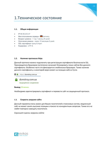 - 3 -
1.Техническое состояние
1.1. Общая информация
 IP 88.99.243.47
 Местоположение сервера - Germany
 Возраст домена - 1 год 1 месяц 25 дней
 Окончание домена - через 10 месяцев 6 дней.
 SSL-сертификат присутствует
 Кодировка - UTF-8.
1.2. Наличие протокола https
Данный протокол можно подключить при регистрации сертификата безопасности SSL.
Производители браузеров постепенно начинают блокировать показ сайтов без данного
сертификата. Особенно часто это фиксируется в мобильных браузерах. Также наличие
данного сертификата, в некоторой мере влияет на позиции сайта в Гугле.
Вывод: Отлично.
Необходимо зарегистрировать сертификат и перевести сайт на защищенный протокол.
1.3. Скорость загрузки сайта
Данный параметр очень важен для Ваших посетителей и поисковых систем, медленный
сайт не может занять высокие позиции в поиске по конкурентным запросам. Также его не
любят повторно навещать посетители.
Скриншот оценки загрузки сайта
 
