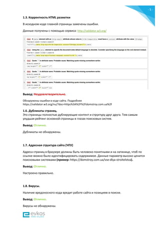 - 5 -
1.3. Корректность HTML разметки
В исходном коде главной страницы замечены ошибки.
Данные получены c помощью сервиса: http://validator.w3.org/
Вывод: Неудовлетворительно.
Обнаружены ошибки в коде сайта. Подробнее
https://validator.w3.org/nu/?doc=https%3A%2F%2Fdomstroy.com.ua%2F
1.6. Дубликаты страниц.
Это страницы полностью дублирующие контент и структуру друг друга. Тем самым
ухудшая рейтинг основной страницы в глазах поисковых систем.
Вывод: Отлично.
Дубликаты не обнаружены.
1.7. Адресная структура сайта (ЧПУ)
Адреса страниц в браузере должны быть человеко-понятными и на латинице, чтоб по
ссылке можно было идентифицировать содержимое. Данные параметр высоко ценится
поисковыми системами (пример: https://domstroy.com.ua/vse-dlya-stroitelstva).
Вывод: Отлично.
Настроено правильно.
1.8. Вирусы.
Наличие вредоносного кода вредит работе сайта и позициям в поиске.
Вывод: Отлично.
Вирусы не обнаружены.
 